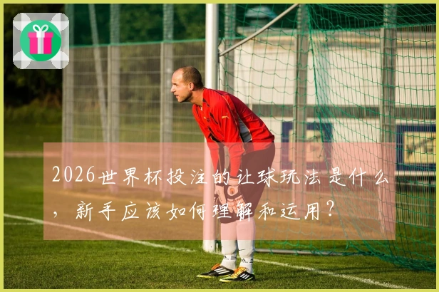 2026世界杯投注的让球玩法是什么，新手应该如何理解和运用？